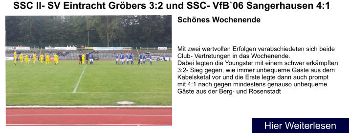 Schnes Wochenende    Mit zwei wertvollen Erfolgen verabschiedeten sich beide Club- Vertretungen in das Wochenende. Dabei legten die Youngster mit einem schwer erkmpften 3:2- Sieg gegen, wie immer unbequeme Gste aus dem Kabelsketal vor und die Erste legte dann auch prompt mit 4:1 nach gegen mindestens genauso unbequeme Gste aus der Berg- und Rosenstadt SSC II- SV Eintracht Grbers 3:2 und SSC- VfB`06 Sangerhausen 4:1 Hier Weiterlesen