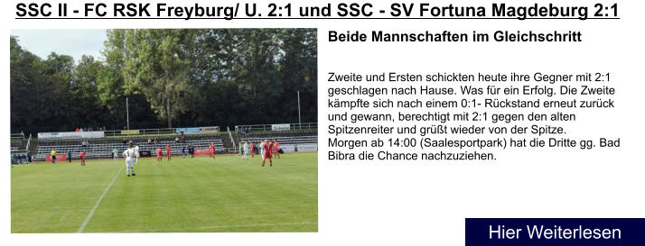 Beide Mannschaften im Gleichschritt   Zweite und Ersten schickten heute ihre Gegner mit 2:1 geschlagen nach Hause. Was fr ein Erfolg. Die Zweite kmpfte sich nach einem 0:1- Rckstand erneut zurck und gewann, berechtigt mit 2:1 gegen den alten Spitzenreiter und grt wieder von der Spitze. Morgen ab 14:00 (Saalesportpark) hat die Dritte gg. Bad Bibra die Chance nachzuziehen. SSC II - FC RSK Freyburg/ U. 2:1 und SSC - SV Fortuna Magdeburg 2:1  Hier Weiterlesen